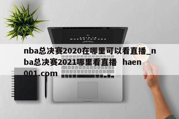 nba总决赛2020在哪里可以看直播_nba总决赛2021哪里看直播 haen001.com