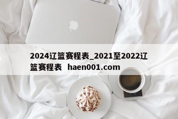 2024辽篮赛程表_2021至2022辽篮赛程表 haen001.com