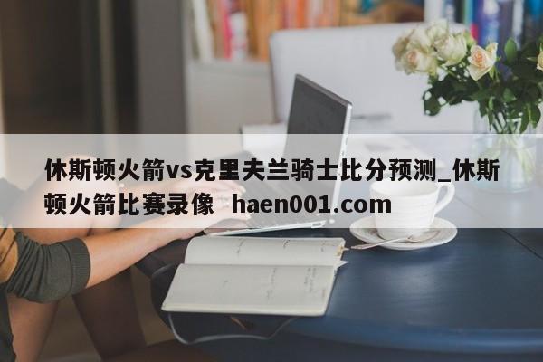 休斯顿火箭vs克里夫兰骑士比分预测_休斯顿火箭比赛录像 haen001.com