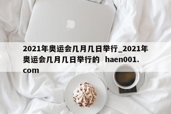 2021年奥运会几月几日举行_2021年奥运会几月几日举行的 haen001.com
