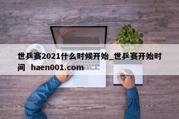 世乒赛2021什么时候开始_世乒赛开始时间 haen001.com
