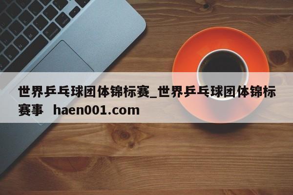 世界乒乓球团体锦标赛_世界乒乓球团体锦标赛事 haen001.com