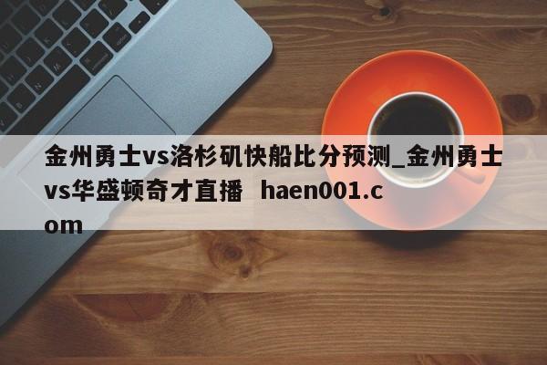 金州勇士vs洛杉矶快船比分预测_金州勇士vs华盛顿奇才直播  haen001.com