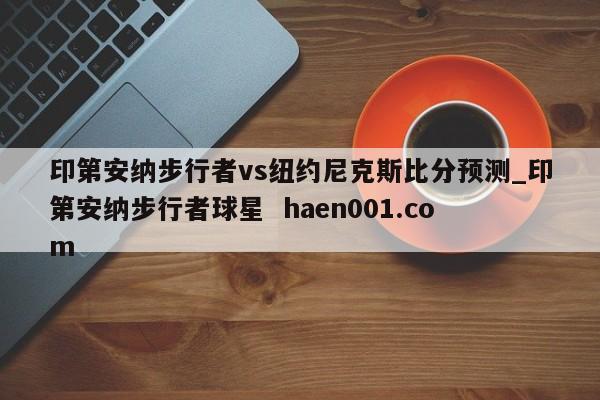 印第安纳步行者vs纽约尼克斯比分预测_印第安纳步行者球星 haen001.com