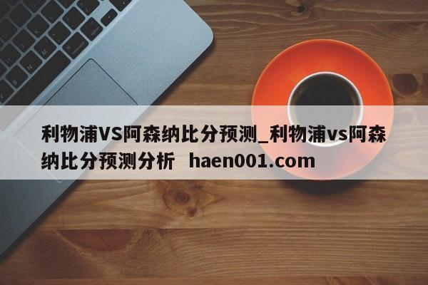 利物浦VS阿森纳比分预测_利物浦vs阿森纳比分预测分析  haen001.com