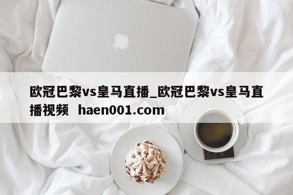 欧冠巴黎vs皇马直播_欧冠巴黎vs皇马直播视频 haen001.com