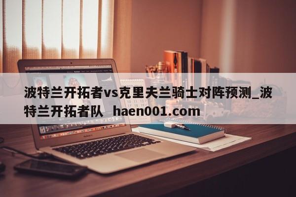 波特兰开拓者vs克里夫兰骑士对阵预测_波特兰开拓者队 haen001.com