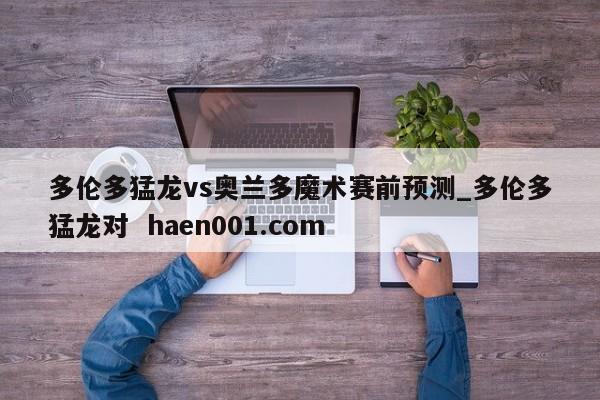 多伦多猛龙vs奥兰多魔术赛前预测_多伦多猛龙对 haen001.com