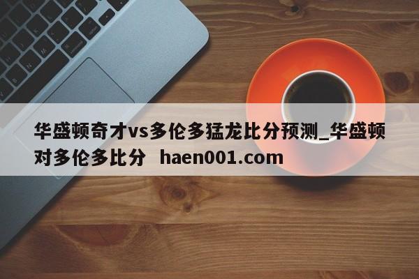 华盛顿奇才vs多伦多猛龙比分预测_华盛顿对多伦多比分  haen001.com