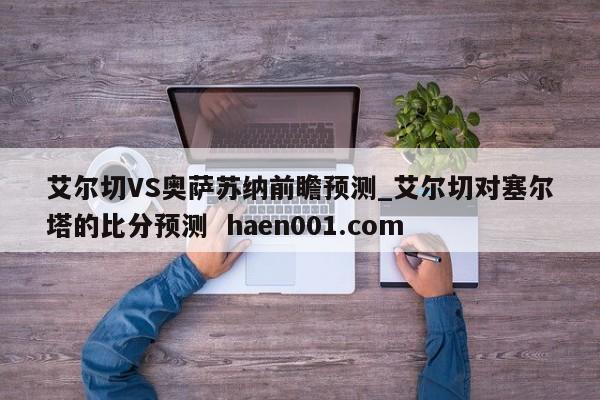 艾尔切VS奥萨苏纳前瞻预测_艾尔切对塞尔塔的比分预测 haen001.com