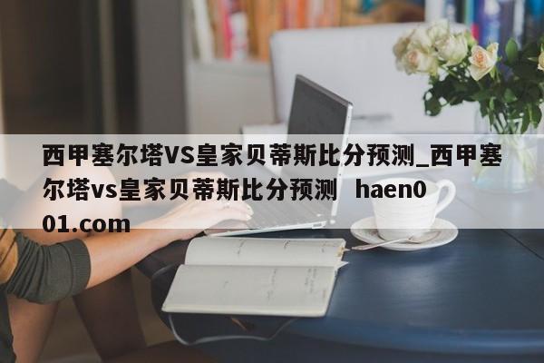 西甲塞尔塔VS皇家贝蒂斯比分预测_西甲塞尔塔vs皇家贝蒂斯比分预测 haen001.com