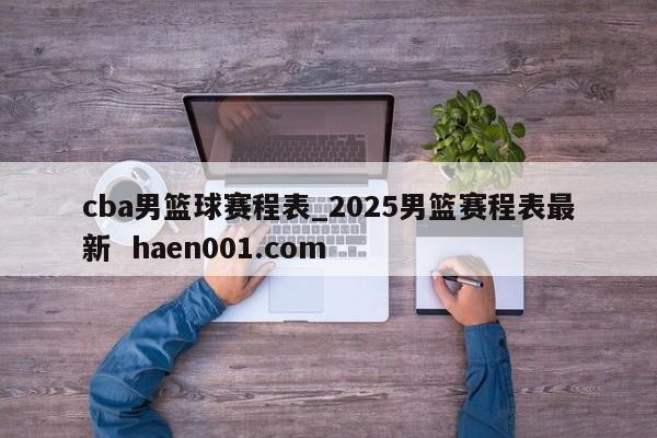 cba男篮球赛程表_2025男篮赛程表最新  haen001.com
