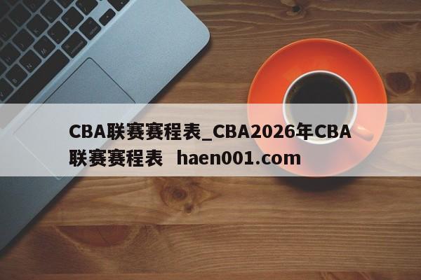 CBA联赛赛程表_CBA2026年CBA联赛赛程表  haen001.com