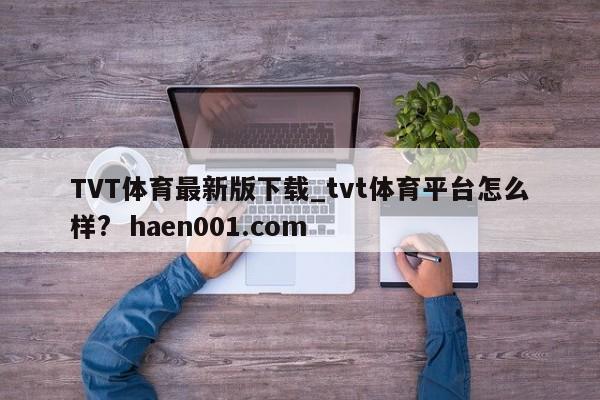 TVT体育最新版下载_tvt体育平台怎么样?  haen001.com