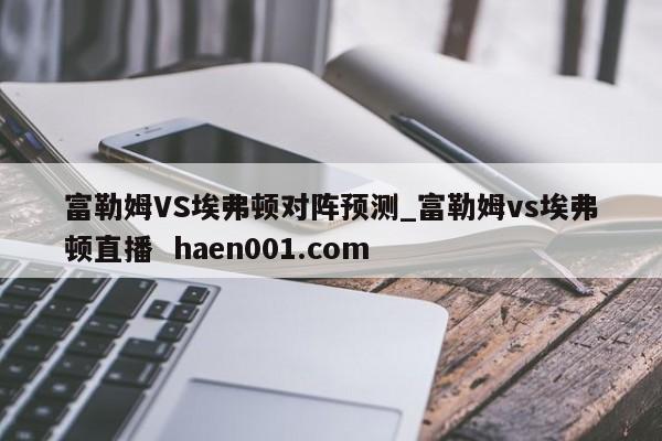 富勒姆VS埃弗顿对阵预测_富勒姆vs埃弗顿直播  haen001.com